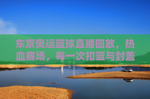 东京奥运篮球直播回放，热血赛场，每一次扣篮与封盖都值得反复品鉴