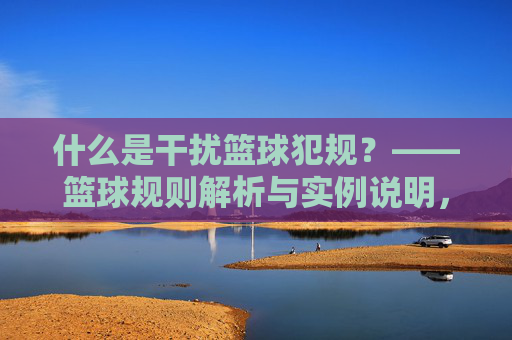 什么是干扰篮球犯规?——篮球规则解析与实例说明,什么是干扰篮球犯规?——篮球规则解析与实例说明