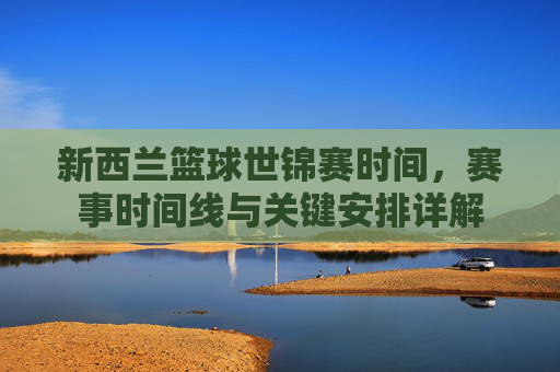 新西兰篮球世锦赛时间,赛事时间线与关键安排详解