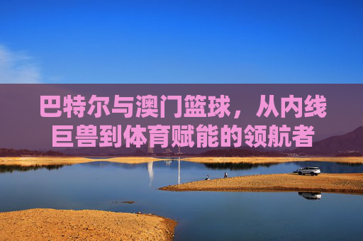 巴特尔与澳门篮球,从内线巨兽到体育赋能的领航者