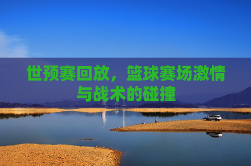 世预赛回放,篮球赛场激情与战术的碰撞