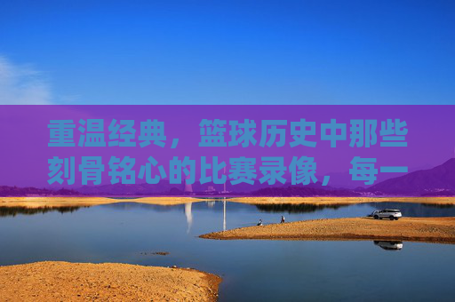 重温经典，篮球历史中那些刻骨铭心的比赛录像，每一帧都藏着时代的激情与传奇，重温篮球经典，那些刻骨铭心的比赛，每一帧都是时代的激情传奇