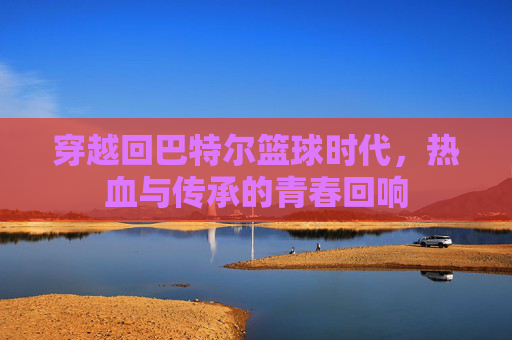穿越回巴特尔篮球时代,热血与传承的青春回响