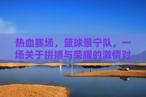 热血赛场，篮球景宁队，一场关于拼搏与荣耀的激情对决，热血赛场，篮球景宁队，一场关于拼搏与荣耀的激情对决