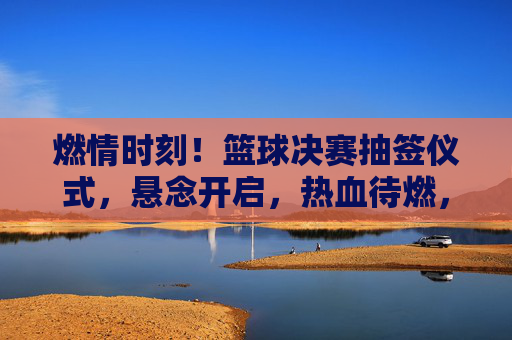 燃情时刻！篮球决赛抽签仪式，悬念开启，热血待燃，燃情时刻！篮球决赛抽签仪式，悬念开启，热血待燃