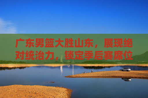 广东男篮大胜山东,展现绝对统治力,锁定季后赛席位,广东男篮大胜山东,展现绝对统治力,锁定季后赛席位