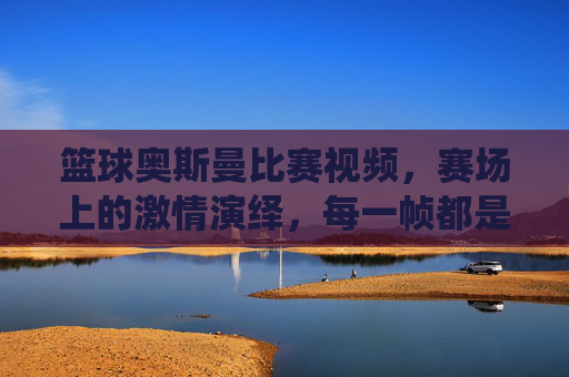 篮球奥斯曼比赛视频,赛场上的激情演绎,每一帧都是篮球艺术的极致展现,篮球奥斯曼比赛视频,赛场激情演绎,每一帧都是篮球艺术的极致展现