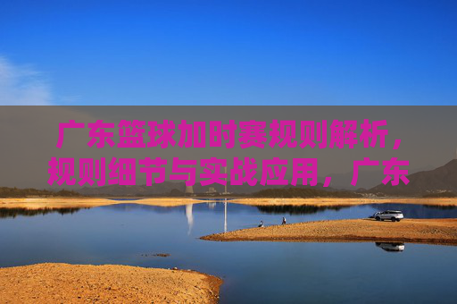 广东篮球加时赛规则解析,规则细节与实战应用,广东篮球加时赛规则解析,规则细节与实战应用