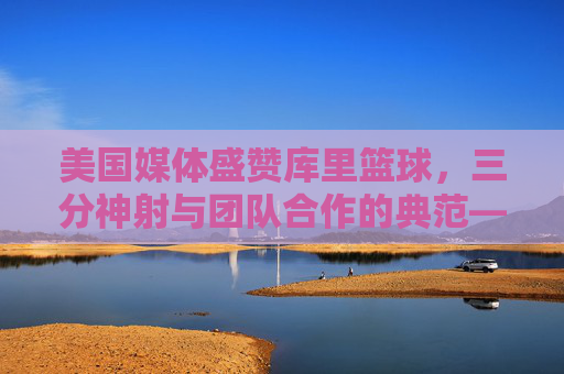 美国媒体盛赞库里篮球，三分神射与团队合作的典范——从个人传奇到联盟变革的缩影