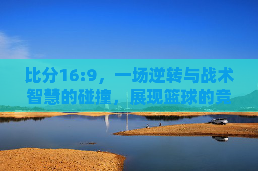 比分16:9，一场逆转与战术智慧的碰撞，展现篮球的竞技魅力，16:9逆转，战术与篮球竞技的精彩碰撞