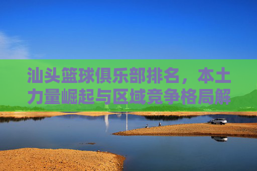汕头篮球俱乐部排名,本土力量崛起与区域竞争格局解析,汕头篮球俱乐部排名,本土力量崛起与区域竞争格局解析