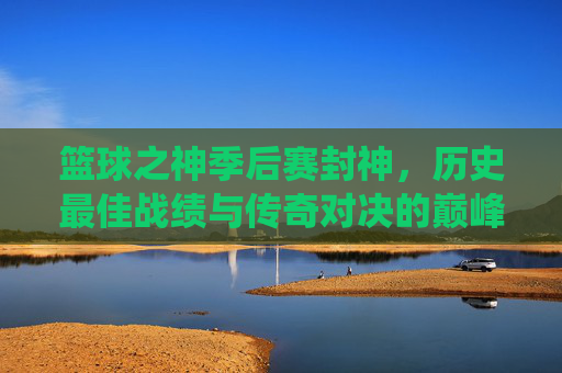 篮球之神季后赛封神，历史最佳战绩与传奇对决的巅峰演绎，篮球之神季后赛封神，历史最佳战绩与传奇对决的巅峰演绎