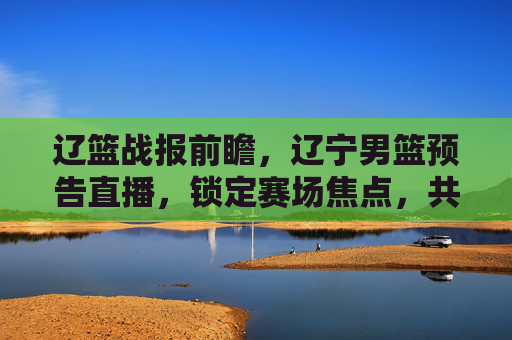 辽篮战报前瞻，辽宁男篮预告直播，锁定赛场焦点，共赴篮球盛宴！辽篮战报前瞻，辽宁男篮直播预告，锁定赛场焦点，共赴篮球盛宴