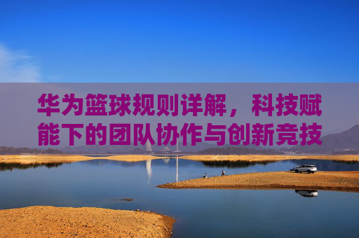 华为篮球规则详解,科技赋能下的团队协作与创新竞技,华为篮球规则详解,科技赋能下的团队协作与创新竞技