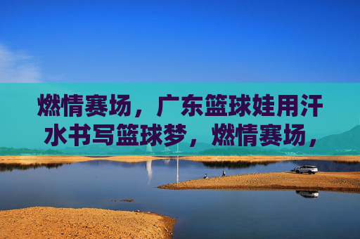 燃情赛场，广东篮球娃用汗水书写篮球梦，燃情赛场，广东篮球娃用汗水书写篮球梦