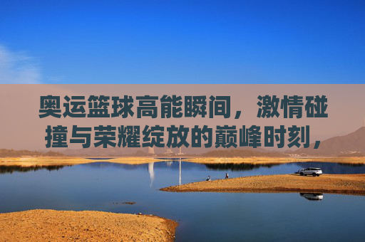 奥运篮球高能瞬间，激情碰撞与荣耀绽放的巅峰时刻，奥运篮球高能瞬间，激情碰撞与荣耀绽放的巅峰时刻