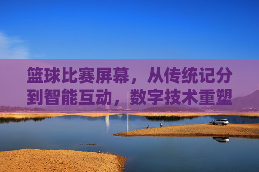 篮球比赛屏幕,从传统记分到智能互动,数字技术重塑赛场体验,篮球比赛屏幕,从传统记分到智能互动,数字技术重塑赛场体验