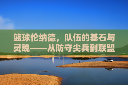篮球伦纳德，队伍的基石与灵魂——从防守尖兵到联盟巨星的不朽传奇，篮球伦纳德，队伍的基石与灵魂——从防守尖兵到联盟巨星的不朽传奇