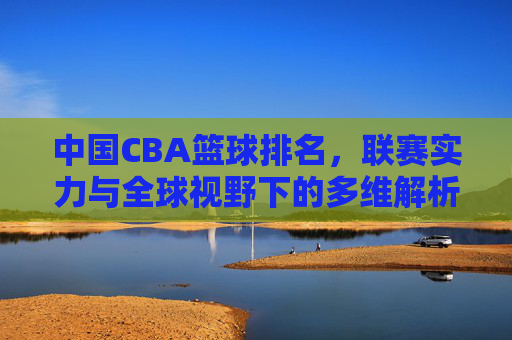 中国CBA篮球排名,联赛实力与全球视野下的多维解析,中国CBA篮球排名,联赛实力与全球视野的多维解析