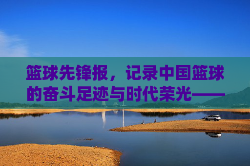 篮球先锋报,记录中国篮球的奋斗足迹与时代荣光——从传统纸媒到数字新生的传承与革新