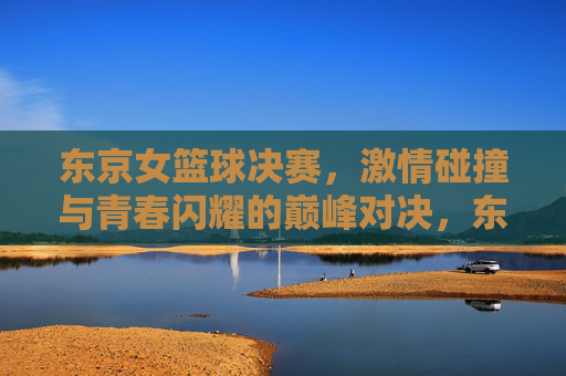 东京女篮球决赛，激情碰撞与青春闪耀的巅峰对决，东京女篮球决赛，激情碰撞与青春闪耀的巅峰对决