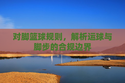 对脚篮球规则,解析运球与脚步的合规边界