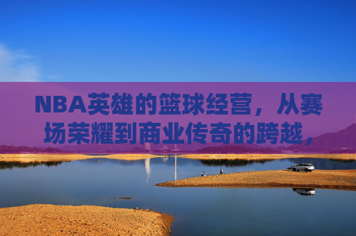 NBA英雄的篮球经营,从赛场荣耀到商业传奇的跨越,NBA英雄的篮球经营,从赛场荣耀到商业传奇的跨越