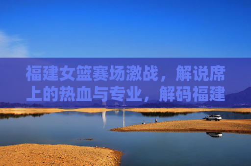 福建女篮赛场激战，解说席上的热血与专业，解码福建篮球女篮解说魅力，福建女篮赛场激战，解码解说席上的热血与专业魅力