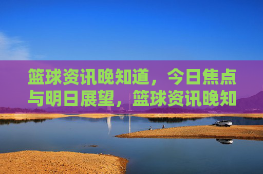 篮球资讯晚知道,今日焦点与明日展望,篮球资讯晚知道,今日焦点与明日展望