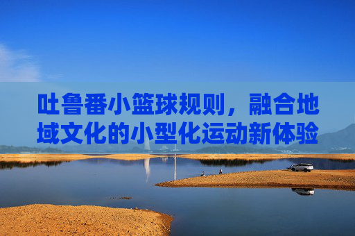 吐鲁番小篮球规则,融合地域文化的小型化运动新体验