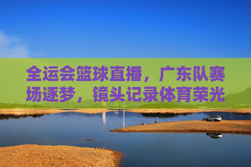 全运会篮球直播，广东队赛场逐梦，镜头记录体育荣光