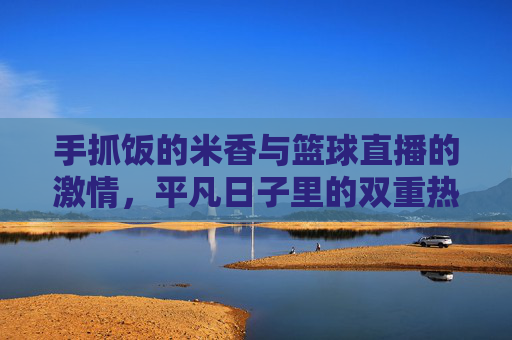 手抓饭的米香与篮球直播的激情，平凡日子里的双重热爱，手抓饭的米香，篮球直播的激情，平凡日子的双重热爱