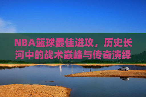 NBA篮球最佳进攻，历史长河中的战术巅峰与传奇演绎，NBA历史最佳进攻，战术巅峰与传奇演绎的璀璨篇章