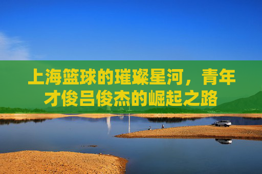 上海篮球的璀璨星河,青年才俊吕俊杰的崛起之路