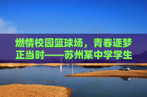 燃情校园篮球场，青春逐梦正当时——苏州某中学学生篮球比赛纪实，燃情校园篮球场，青春逐梦正当时——苏州某中学学生篮球比赛纪实