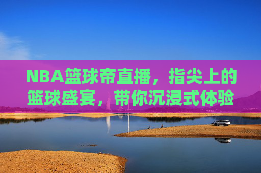 NBA篮球帝直播，指尖上的篮球盛宴，带你沉浸式体验赛场风云