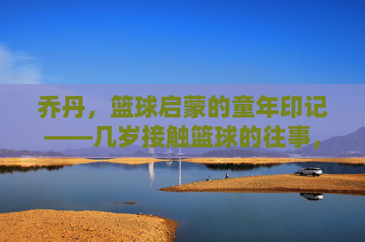 乔丹,篮球启蒙的童年印记——几岁接触篮球的往事,乔丹,篮球启蒙的童年印记——几岁接触篮球的往事