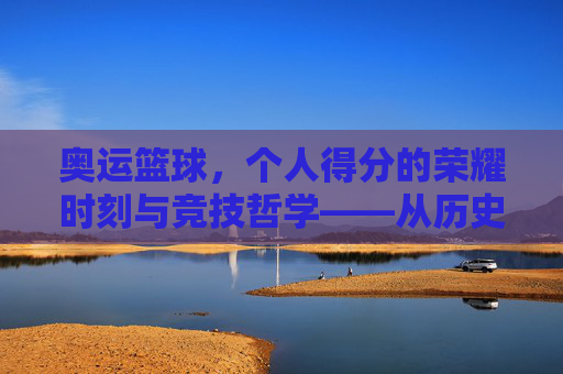 奥运篮球，个人得分的荣耀时刻与竞技哲学——从历史经典到未来展望，奥运篮球，个人得分的荣耀时刻与竞技哲学——历史经典到未来展望