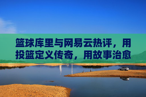 篮球库里与网易云热评，用投篮定义传奇，用故事治愈共鸣，篮球库里与网易云热评，用投篮定义传奇，用故事治愈共鸣