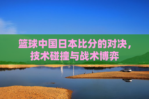 篮球中国日本比分的对决，技术碰撞与战术博弈