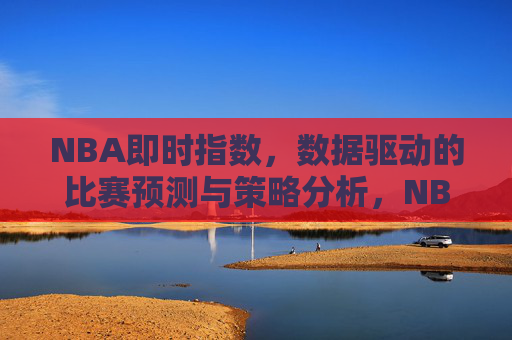 NBA即时指数,数据驱动的比赛预测与策略分析,NBA即时指数,数据驱动的比赛预测与策略分析