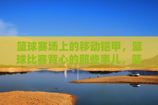 篮球赛场上的移动铠甲,篮球比赛背心的那些事儿,篮球赛场上的移动铠甲,篮球比赛背心的那些事儿