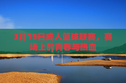 3月15日成人篮球联赛，赛场上的青春与热血