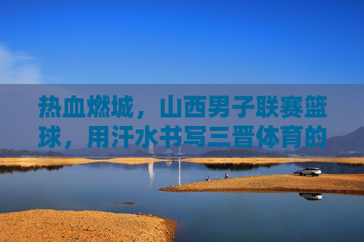 热血燃城,山西男子联赛篮球,用汗水书写三晋体育的青春篇章