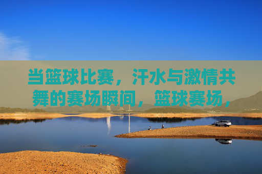 当篮球比赛,汗水与激情共舞的赛场瞬间,篮球赛场,汗水与激情共舞的激情瞬间