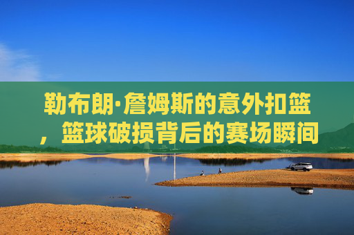 勒布朗·詹姆斯的意外扣篮,篮球破损背后的赛场瞬间与职业思考,勒布朗·詹姆斯意外扣篮,篮球破损背后的赛场瞬间与职业思考