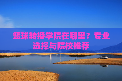 篮球转播学院在哪里?专业选择与院校推荐