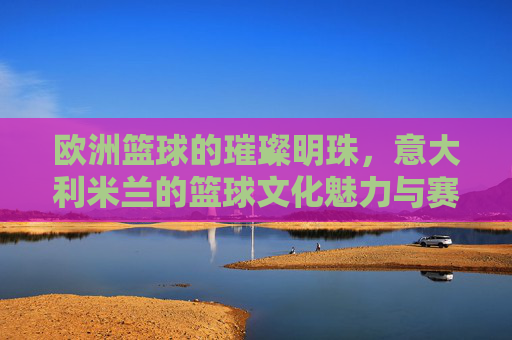 欧洲篮球的璀璨明珠，意大利米兰的篮球文化魅力与赛事风采，欧洲篮球的璀璨明珠，意大利米兰的篮球文化魅力与赛事风采