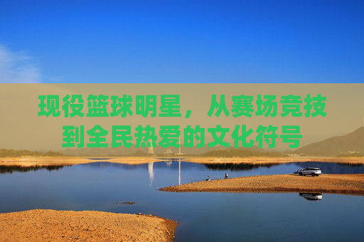现役篮球明星，从赛场竞技到全民热爱的文化符号