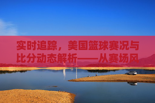 实时追踪,美国篮球赛况与比分动态解析——从赛场风云到球迷视角的精彩解读,实时追踪,美国篮球赛况与比分动态解析——从赛场风云到球迷视角的精彩解读